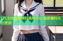LPL主持西西黑料揭秘平台 独家爆料实时更新