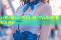 xz素人黑料全网实时揭秘平台即点即看精彩直播