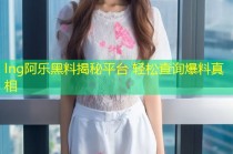 lng阿乐黑料揭秘平台 轻松查询爆料真相