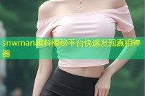 snwman黑料揭秘平台快速发现真相神器
