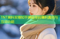 TNT黑料实锤知乎揭秘平台爆料真相与互动功能