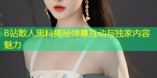 B站散人黑料揭秘弹幕互动与独家内容魅力