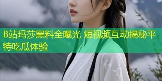 B站玛莎黑料全曝光 短视频互动揭秘平特吃瓜体验