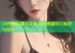 LWH黑料曝光平台 实时揭露核心秘密与动态