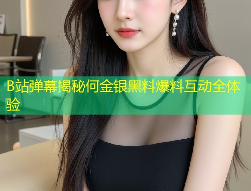 B站弹幕揭秘何金银黑料爆料互动全体验  第1张