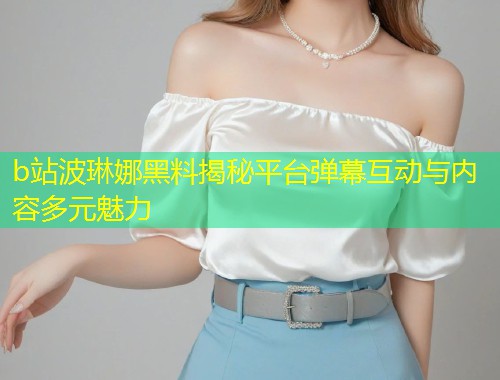 b站波琳娜黑料揭秘平台弹幕互动与内容多元魅力  第1张