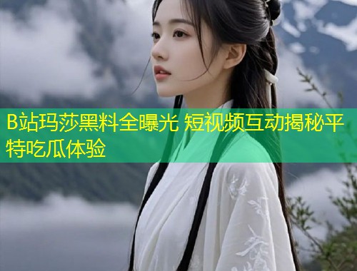 B站玛莎黑料全曝光 短视频互动揭秘平特吃瓜体验  第1张