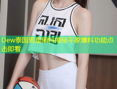 Dew泰国男星黑料揭秘平家爆料功能点击即看  第1张
