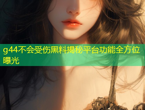 g44不会受伤黑料揭秘平台功能全方位曝光  第1张