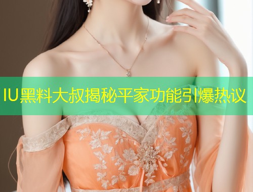 IU黑料大叔揭秘平家功能引爆热议  第2张