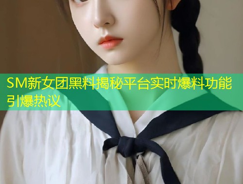 SM新女团黑料揭秘平台实时爆料功能引爆热议  第1张