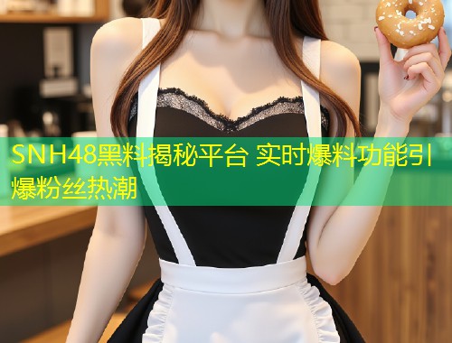 SNH48黑料揭秘平台 实时爆料功能引爆粉丝热潮  第1张