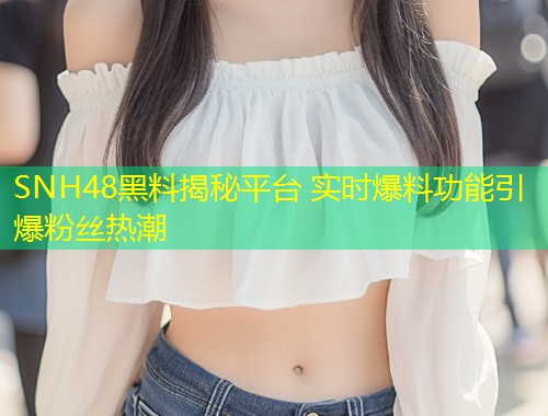 SNH48黑料揭秘平台 实时爆料功能引爆粉丝热潮  第2张