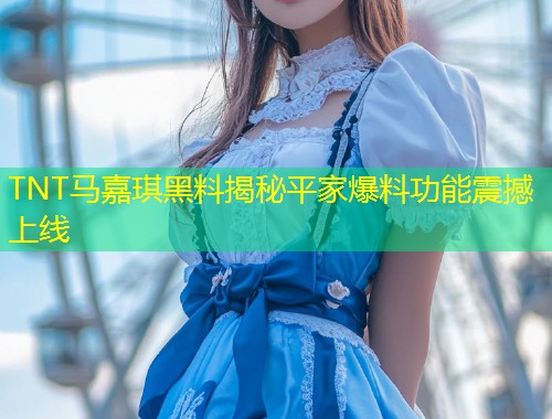 TNT马嘉琪黑料揭秘平家爆料功能震撼上线  第1张