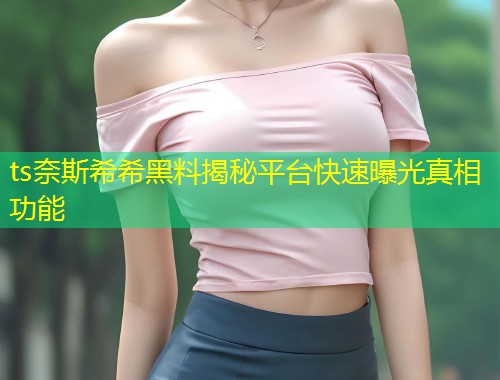 ts奈斯希希黑料揭秘平台快速曝光真相功能  第1张