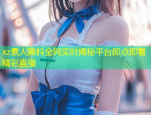 xz素人黑料全网实时揭秘平台即点即看精彩直播  第1张