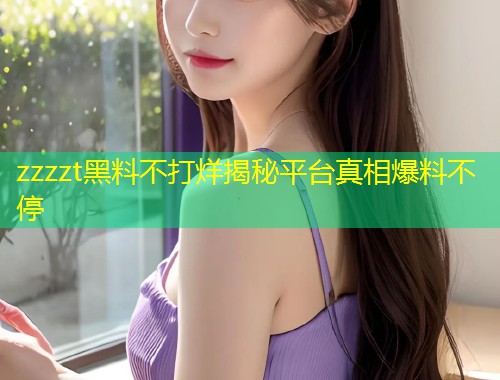 zzzzt黑料不打烊揭秘平台真相爆料不停  第2张